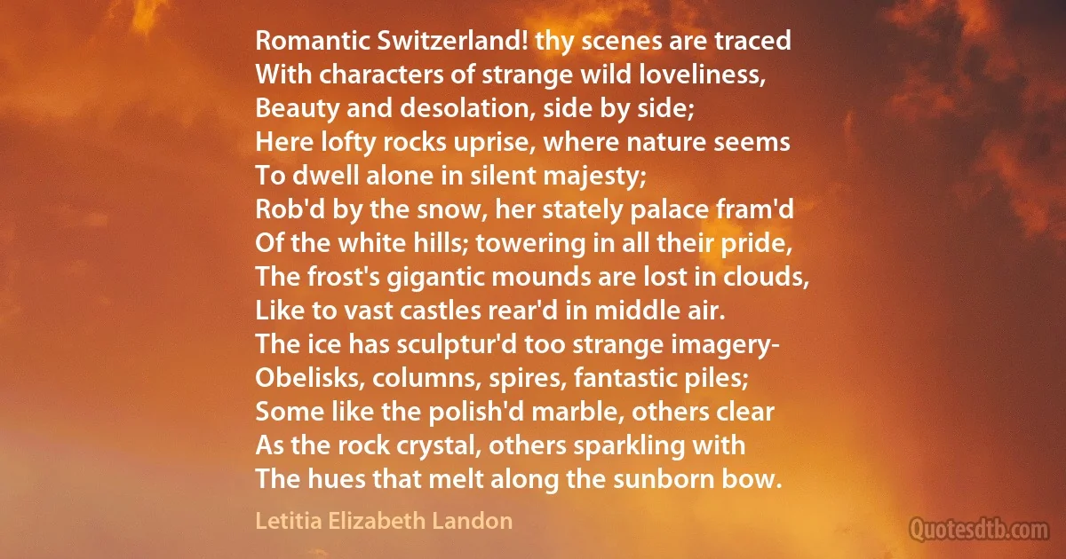 Romantic Switzerland! thy scenes are traced
With characters of strange wild loveliness,
Beauty and desolation, side by side;
Here lofty rocks uprise, where nature seems
To dwell alone in silent majesty;
Rob'd by the snow, her stately palace fram'd
Of the white hills; towering in all their pride,
The frost's gigantic mounds are lost in clouds,
Like to vast castles rear'd in middle air.
The ice has sculptur'd too strange imagery-
Obelisks, columns, spires, fantastic piles;
Some like the polish'd marble, others clear
As the rock crystal, others sparkling with
The hues that melt along the sunborn bow. (Letitia Elizabeth Landon)