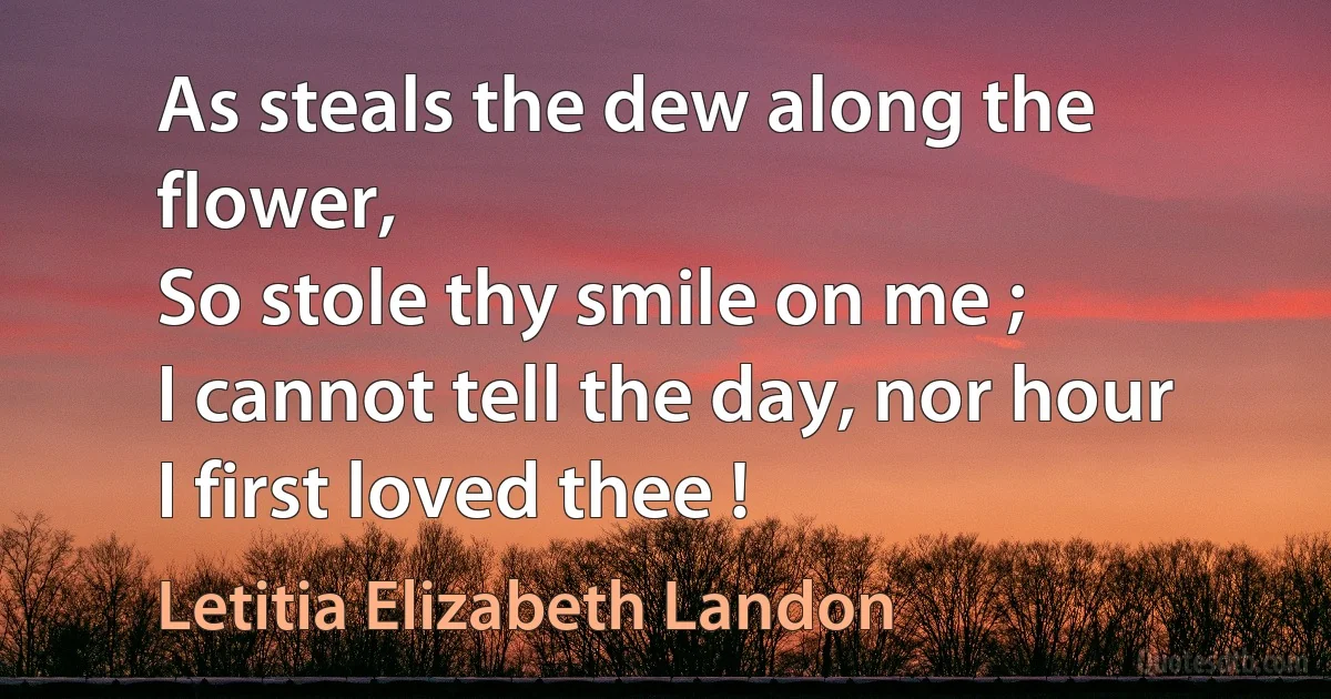 As steals the dew along the flower,
So stole thy smile on me ;
I cannot tell the day, nor hour
I first loved thee ! (Letitia Elizabeth Landon)