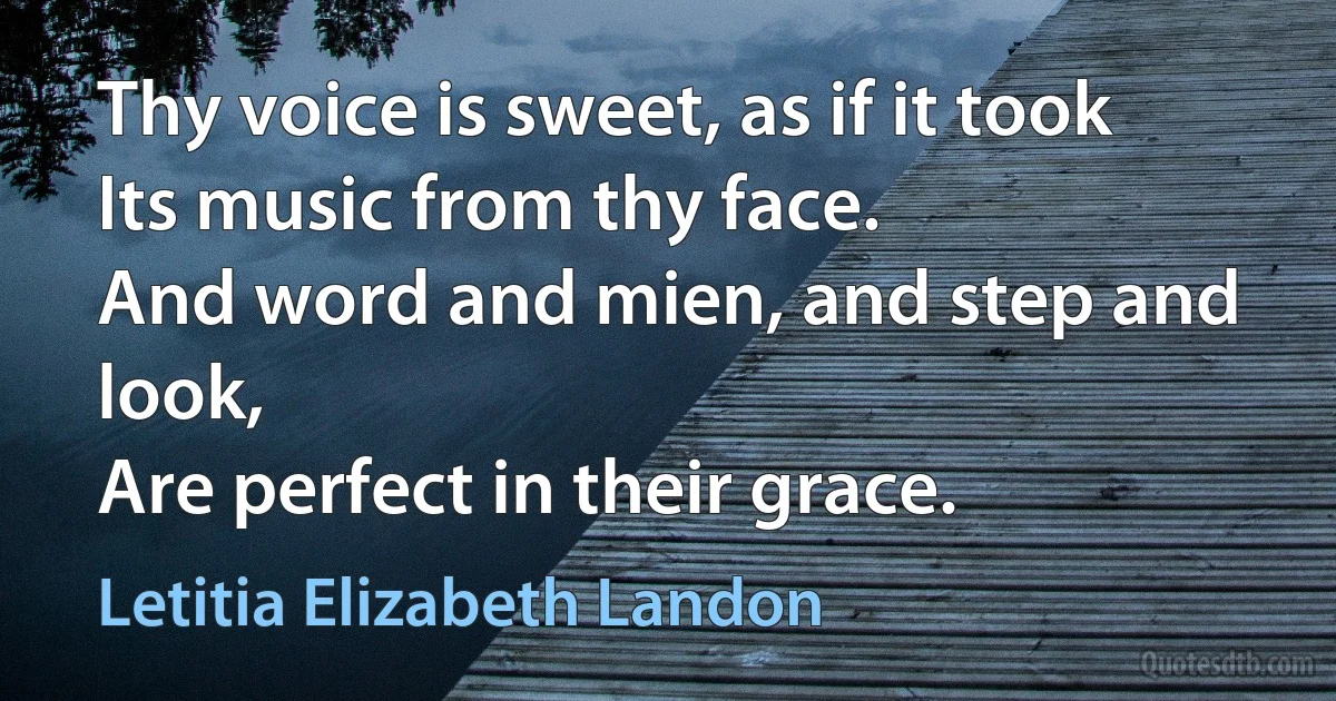 Thy voice is sweet, as if it took
Its music from thy face.
And word and mien, and step and look,
Are perfect in their grace. (Letitia Elizabeth Landon)