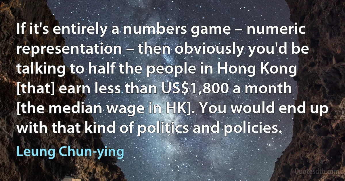 If it's entirely a numbers game – numeric representation – then obviously you'd be talking to half the people in Hong Kong [that] earn less than US$1,800 a month [the median wage in HK]. You would end up with that kind of politics and policies. (Leung Chun-ying)