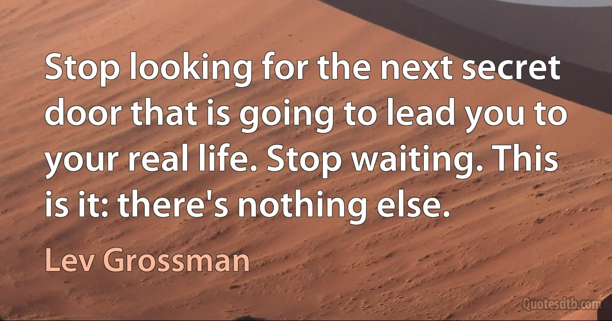 Stop looking for the next secret door that is going to lead you to your real life. Stop waiting. This is it: there's nothing else. (Lev Grossman)