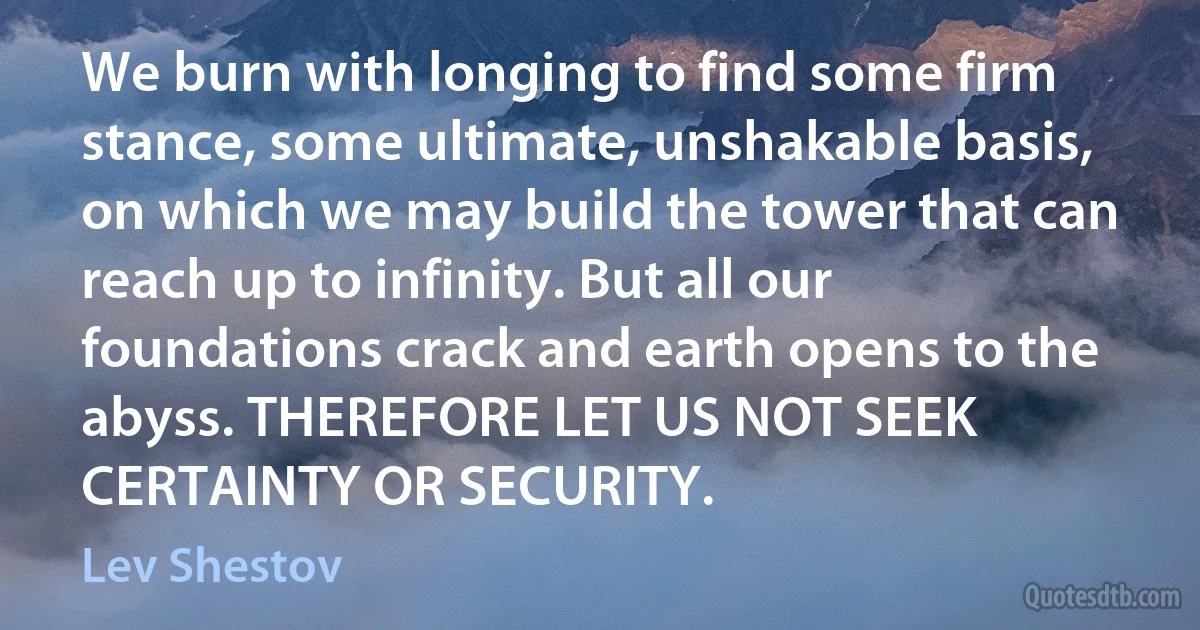 We burn with longing to find some firm stance, some ultimate, unshakable basis, on which we may build the tower that can reach up to infinity. But all our foundations crack and earth opens to the abyss. THEREFORE LET US NOT SEEK CERTAINTY OR SECURITY. (Lev Shestov)