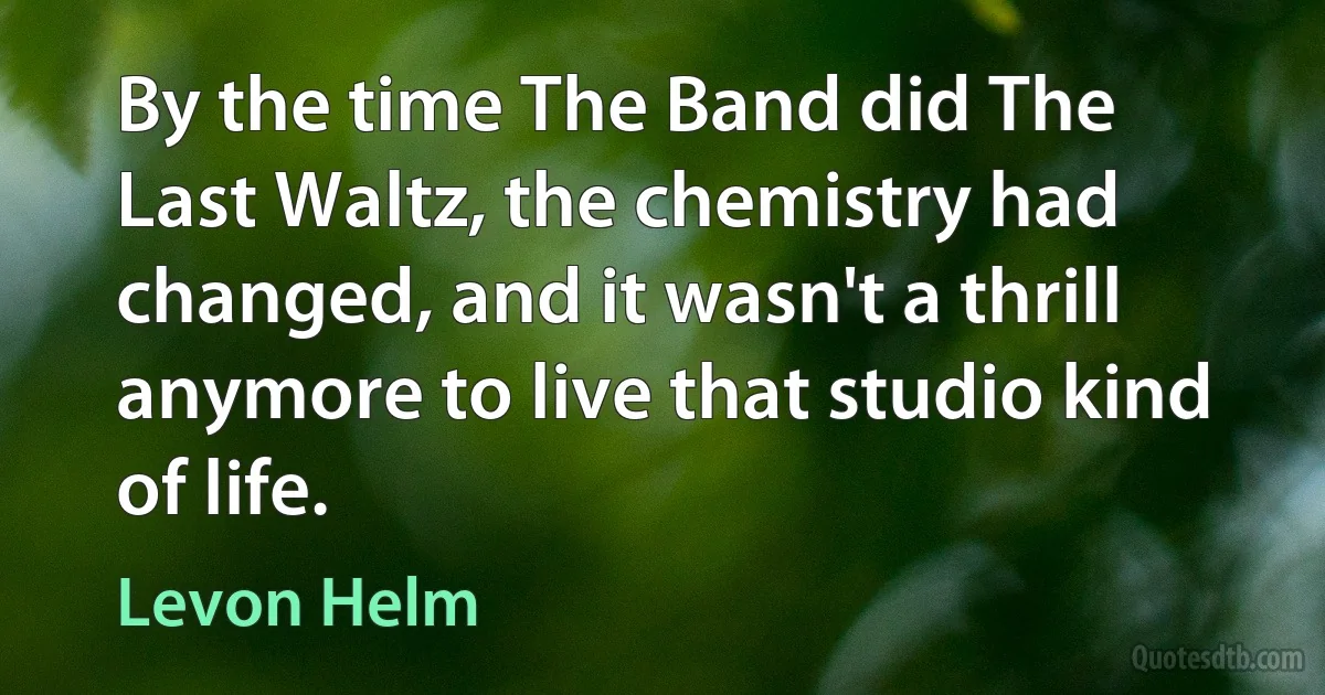 By the time The Band did The Last Waltz, the chemistry had changed, and it wasn't a thrill anymore to live that studio kind of life. (Levon Helm)