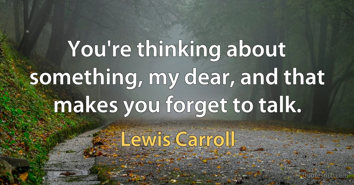 You're thinking about something, my dear, and that makes you forget to talk. (Lewis Carroll)