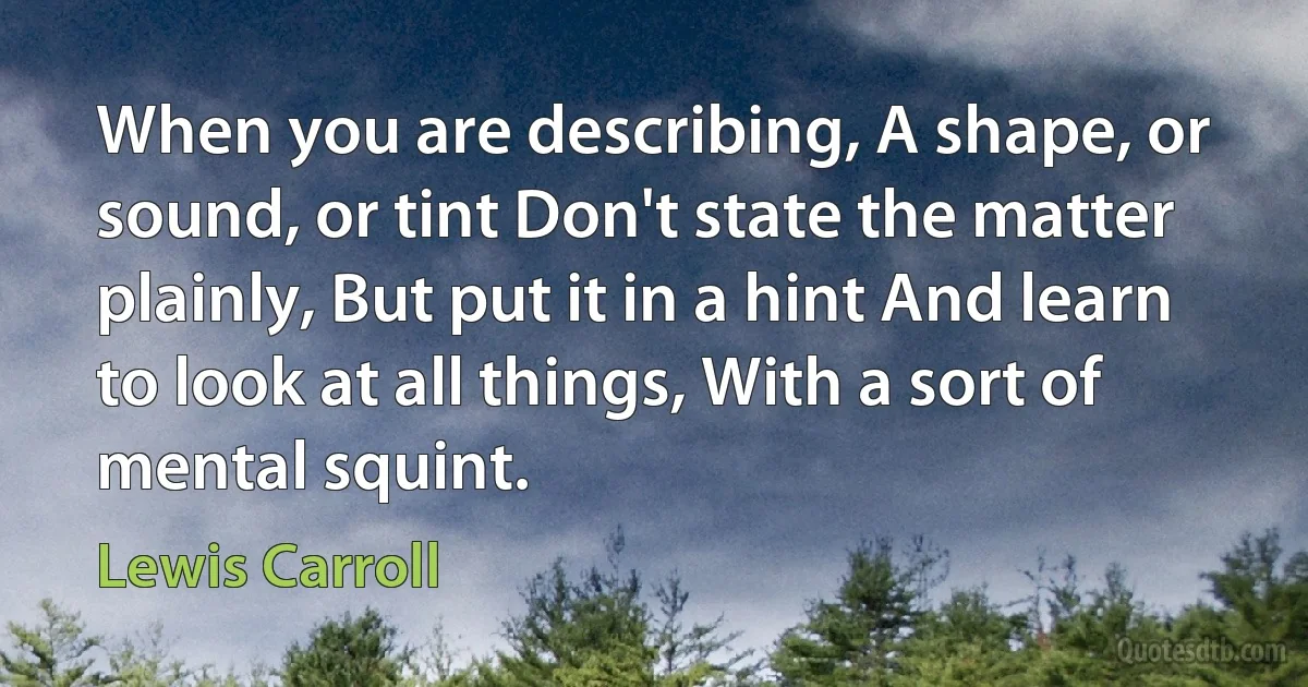 When you are describing, A shape, or sound, or tint Don't state the matter plainly, But put it in a hint And learn to look at all things, With a sort of mental squint. (Lewis Carroll)