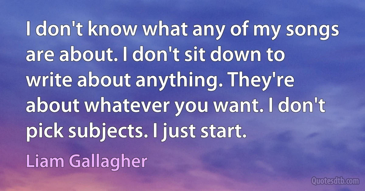 I don't know what any of my songs are about. I don't sit down to write about anything. They're about whatever you want. I don't pick subjects. I just start. (Liam Gallagher)