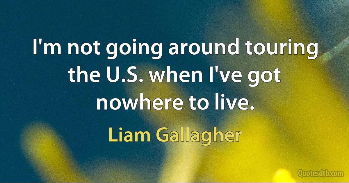 I'm not going around touring the U.S. when I've got nowhere to live. (Liam Gallagher)