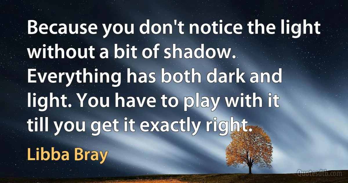 Because you don't notice the light without a bit of shadow. Everything has both dark and light. You have to play with it till you get it exactly right. (Libba Bray)