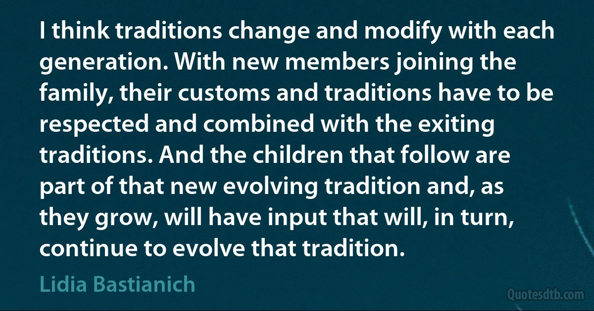 I think traditions change and modify with each generation. With new members joining the family, their customs and traditions have to be respected and combined with the exiting traditions. And the children that follow are part of that new evolving tradition and, as they grow, will have input that will, in turn, continue to evolve that tradition. (Lidia Bastianich)