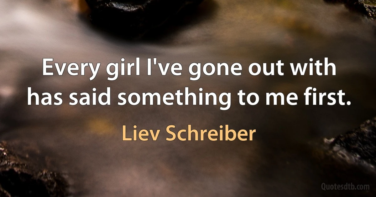 Every girl I've gone out with has said something to me first. (Liev Schreiber)