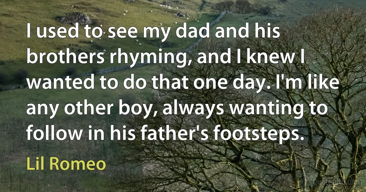 I used to see my dad and his brothers rhyming, and I knew I wanted to do that one day. I'm like any other boy, always wanting to follow in his father's footsteps. (Lil Romeo)