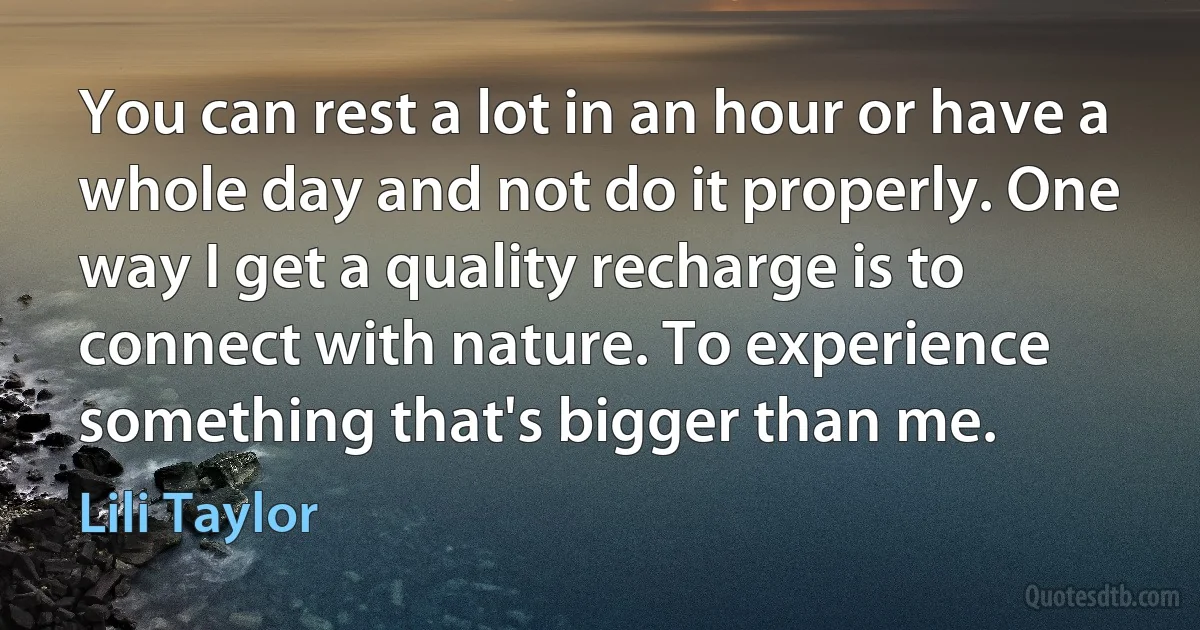 You can rest a lot in an hour or have a whole day and not do it properly. One way I get a quality recharge is to connect with nature. To experience something that's bigger than me. (Lili Taylor)