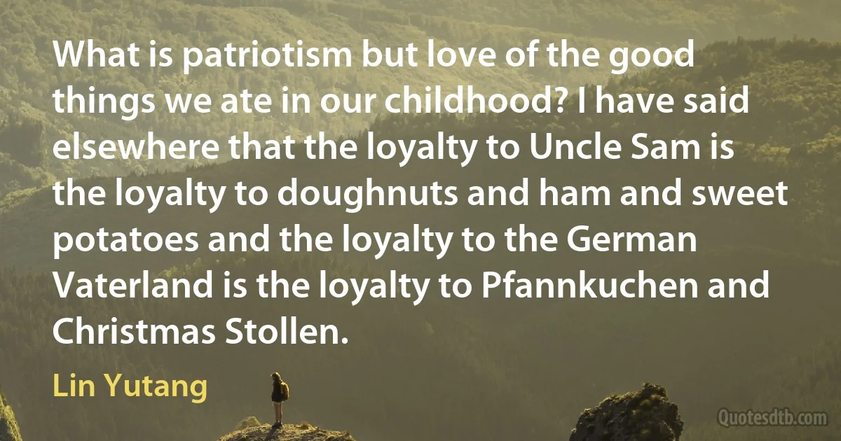 What is patriotism but love of the good things we ate in our childhood? I have said elsewhere that the loyalty to Uncle Sam is the loyalty to doughnuts and ham and sweet potatoes and the loyalty to the German Vaterland is the loyalty to Pfannkuchen and Christmas Stollen. (Lin Yutang)