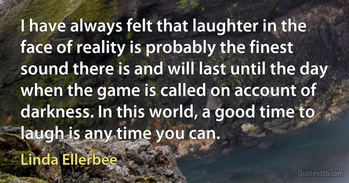 I have always felt that laughter in the face of reality is probably the finest sound there is and will last until the day when the game is called on account of darkness. In this world, a good time to laugh is any time you can. (Linda Ellerbee)