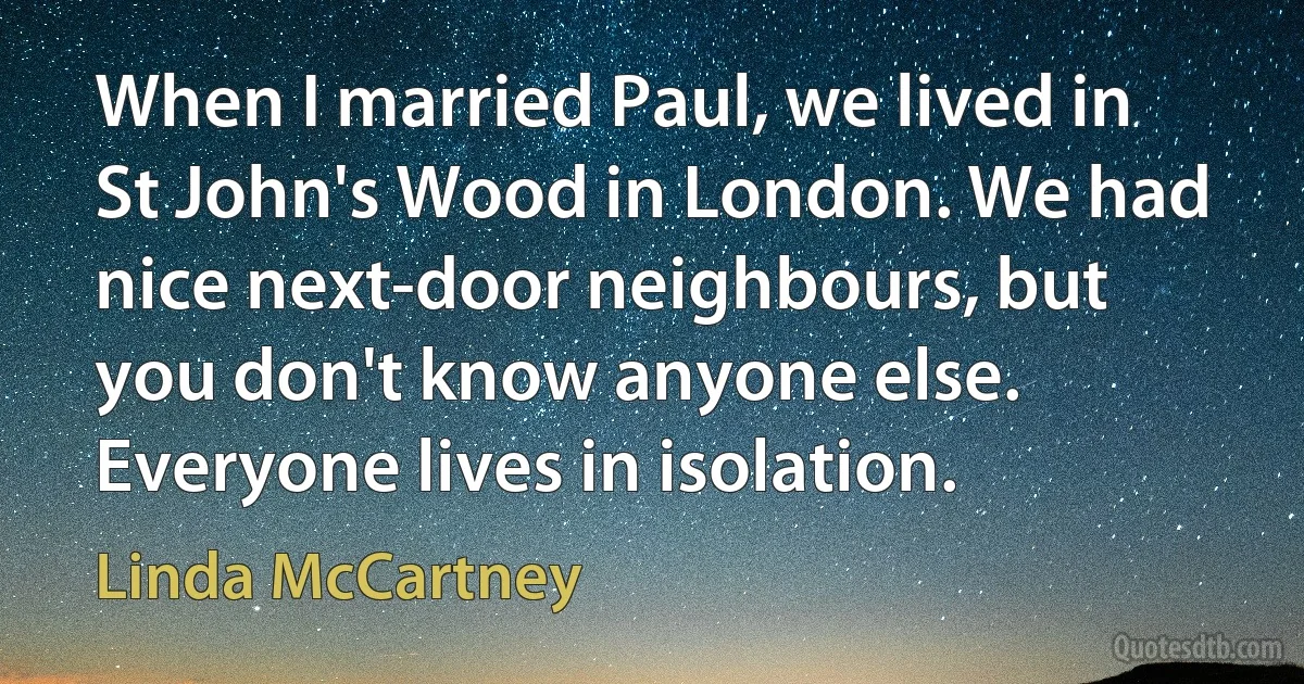 When I married Paul, we lived in St John's Wood in London. We had nice next-door neighbours, but you don't know anyone else. Everyone lives in isolation. (Linda McCartney)