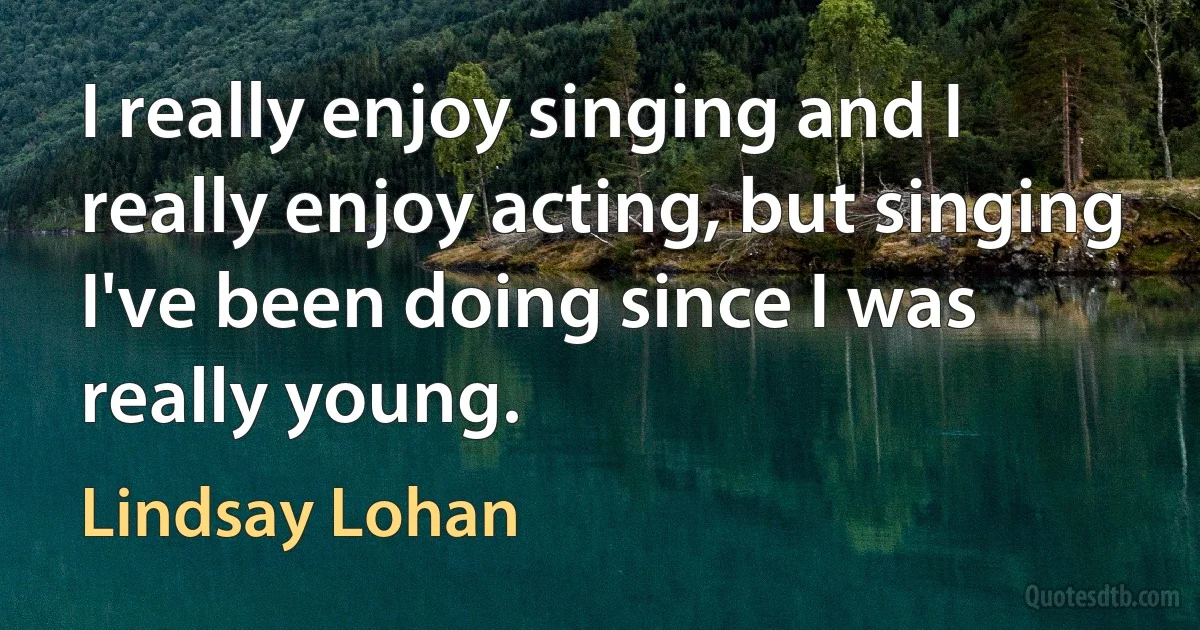 I really enjoy singing and I really enjoy acting, but singing I've been doing since I was really young. (Lindsay Lohan)