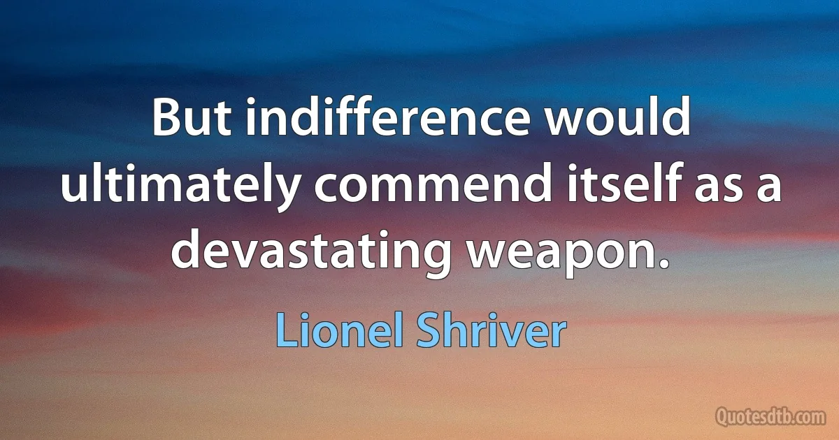 But indifference would ultimately commend itself as a devastating weapon. (Lionel Shriver)