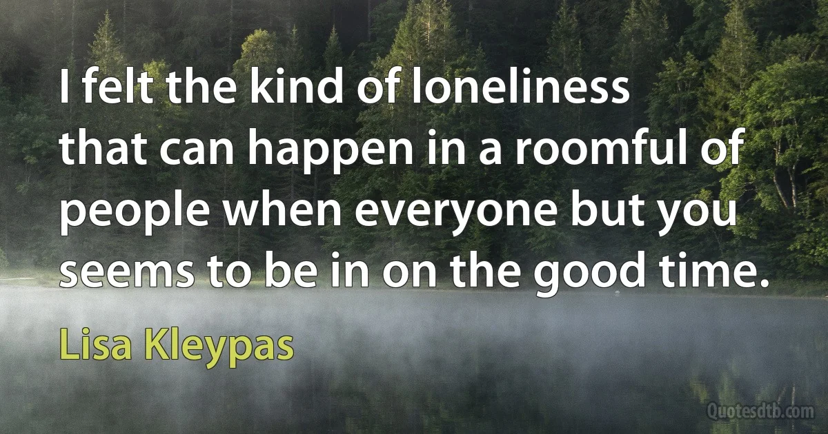 I felt the kind of loneliness that can happen in a roomful of people when everyone but you seems to be in on the good time. (Lisa Kleypas)