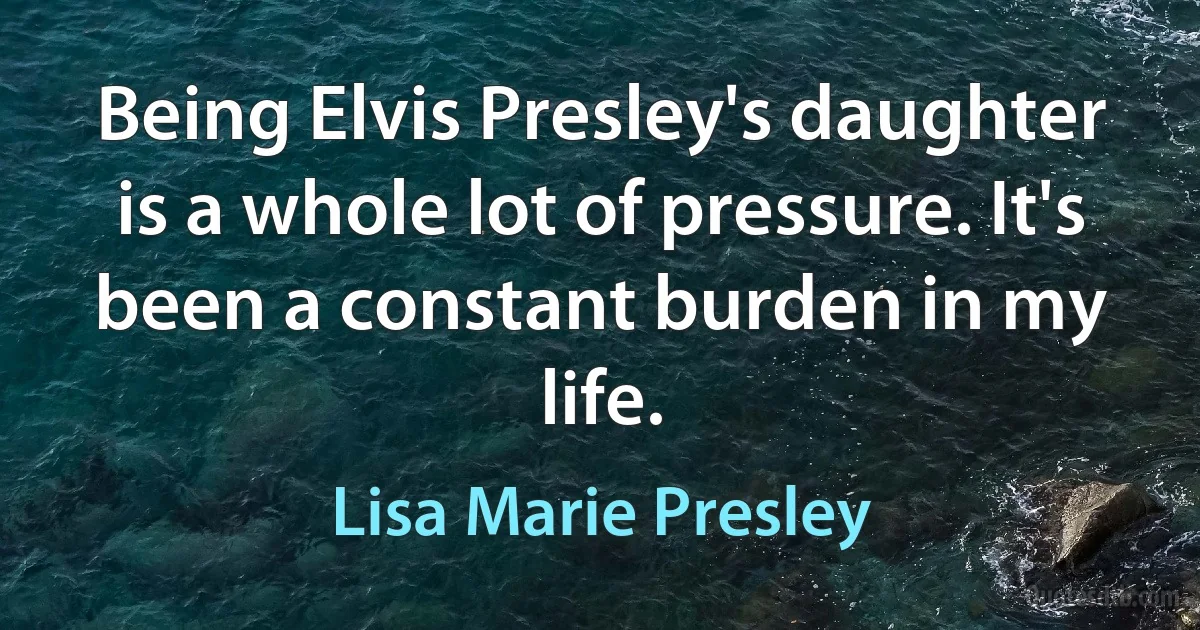 Being Elvis Presley's daughter is a whole lot of pressure. It's been a constant burden in my life. (Lisa Marie Presley)