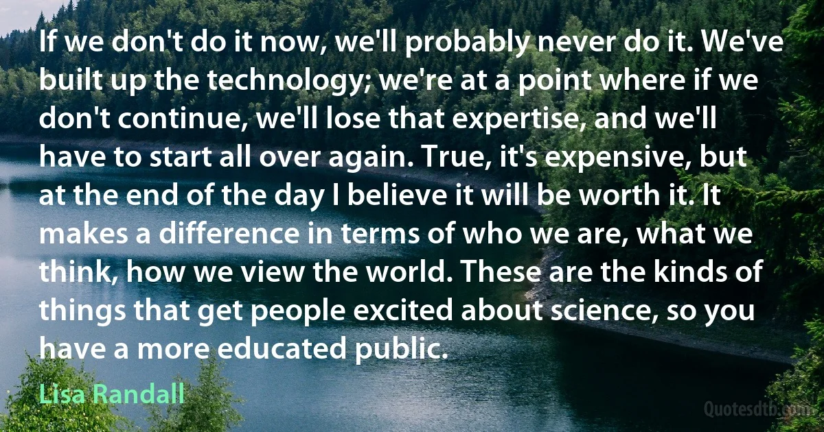 If we don't do it now, we'll probably never do it. We've built up the technology; we're at a point where if we don't continue, we'll lose that expertise, and we'll have to start all over again. True, it's expensive, but at the end of the day I believe it will be worth it. It makes a difference in terms of who we are, what we think, how we view the world. These are the kinds of things that get people excited about science, so you have a more educated public. (Lisa Randall)