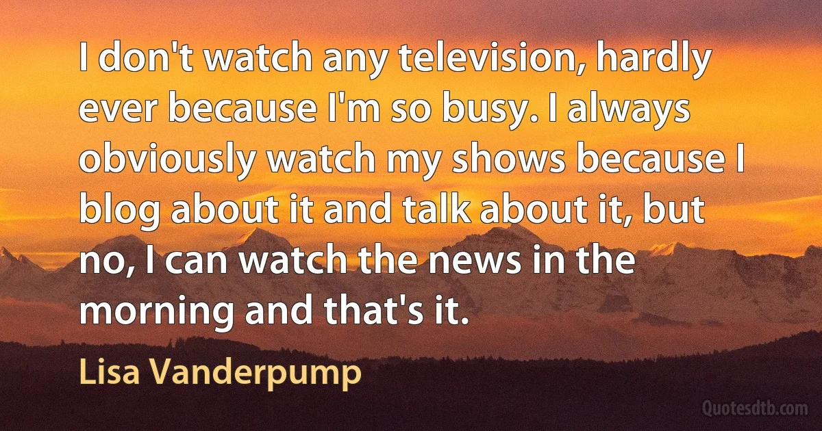 I don't watch any television, hardly ever because I'm so busy. I always obviously watch my shows because I blog about it and talk about it, but no, I can watch the news in the morning and that's it. (Lisa Vanderpump)