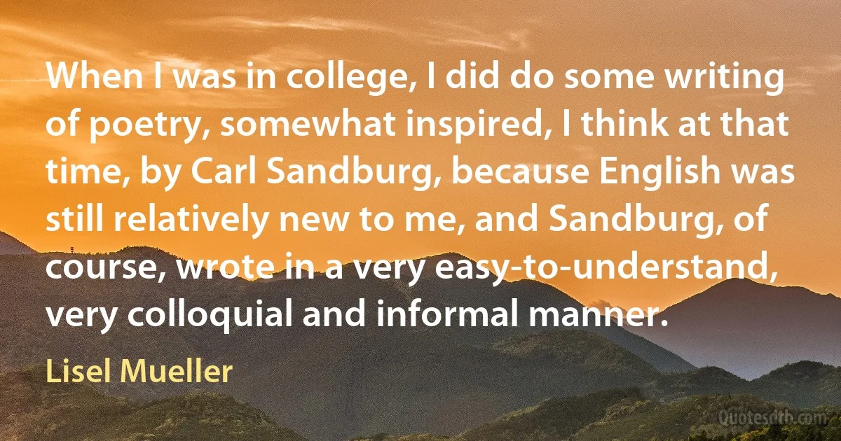 When I was in college, I did do some writing of poetry, somewhat inspired, I think at that time, by Carl Sandburg, because English was still relatively new to me, and Sandburg, of course, wrote in a very easy-to-understand, very colloquial and informal manner. (Lisel Mueller)