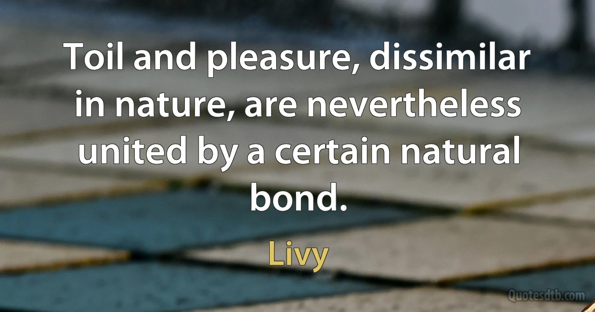 Toil and pleasure, dissimilar in nature, are nevertheless united by a certain natural bond. (Livy)