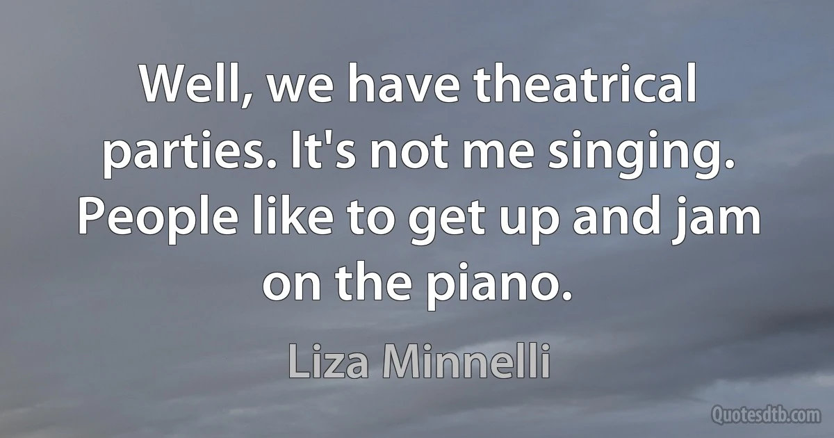 Well, we have theatrical parties. It's not me singing. People like to get up and jam on the piano. (Liza Minnelli)