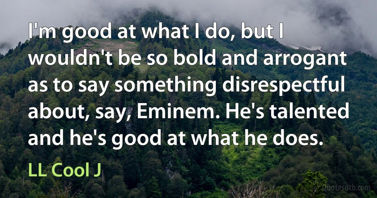 I'm good at what I do, but I wouldn't be so bold and arrogant as to say something disrespectful about, say, Eminem. He's talented and he's good at what he does. (LL Cool J)