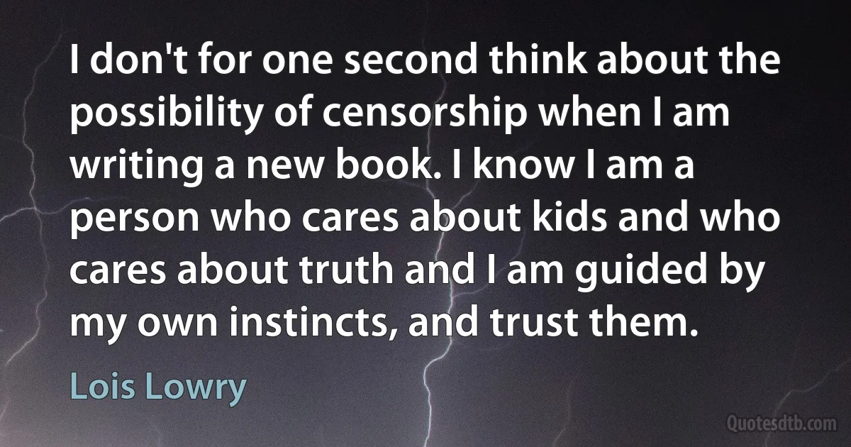 I don't for one second think about the possibility of censorship when I am writing a new book. I know I am a person who cares about kids and who cares about truth and I am guided by my own instincts, and trust them. (Lois Lowry)