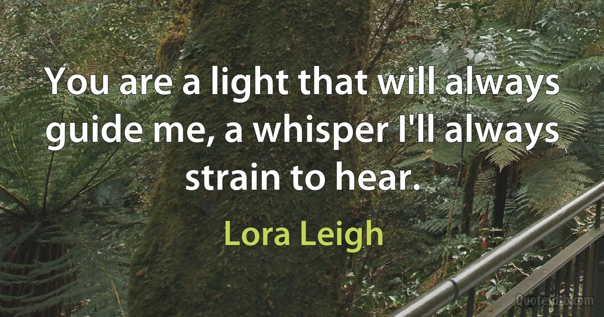 You are a light that will always guide me, a whisper I'll always strain to hear. (Lora Leigh)