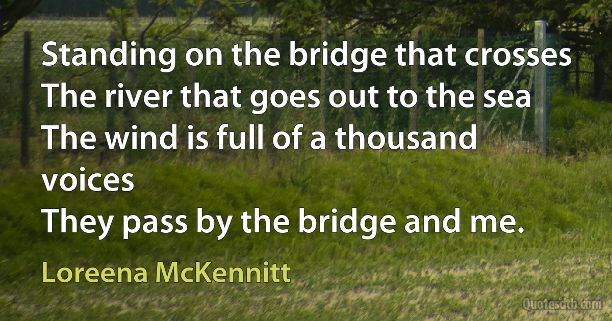 Standing on the bridge that crosses
The river that goes out to the sea
The wind is full of a thousand voices
They pass by the bridge and me. (Loreena McKennitt)