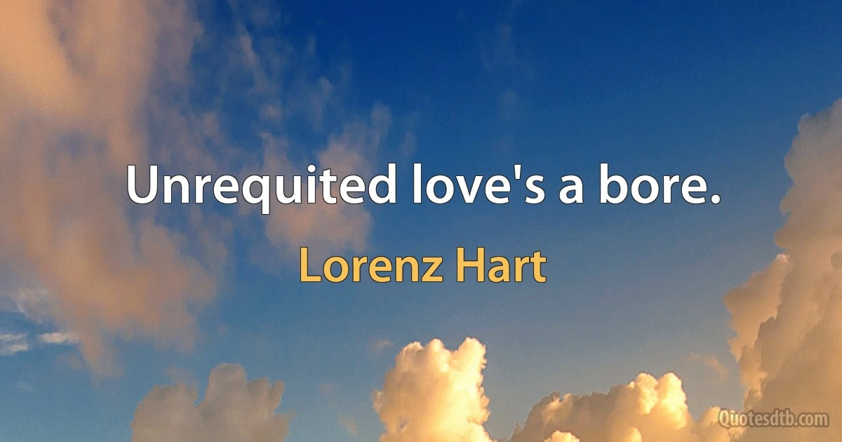 Unrequited love's a bore. (Lorenz Hart)