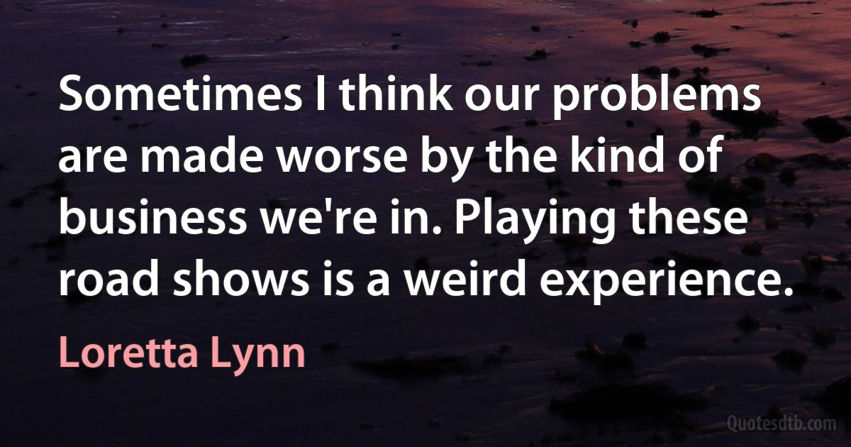 Sometimes I think our problems are made worse by the kind of business we're in. Playing these road shows is a weird experience. (Loretta Lynn)