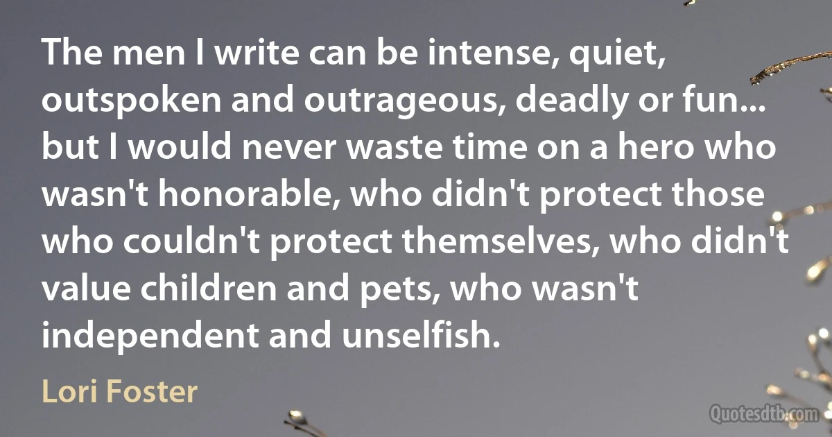 The men I write can be intense, quiet, outspoken and outrageous, deadly or fun... but I would never waste time on a hero who wasn't honorable, who didn't protect those who couldn't protect themselves, who didn't value children and pets, who wasn't independent and unselfish. (Lori Foster)