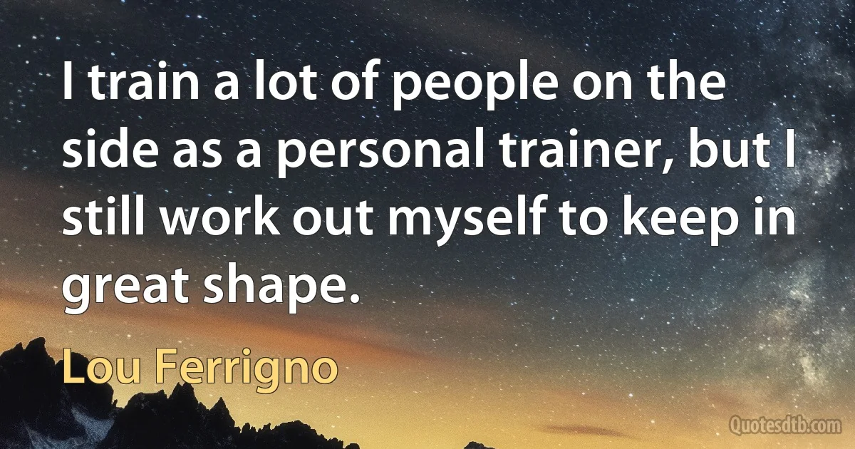 I train a lot of people on the side as a personal trainer, but I still work out myself to keep in great shape. (Lou Ferrigno)