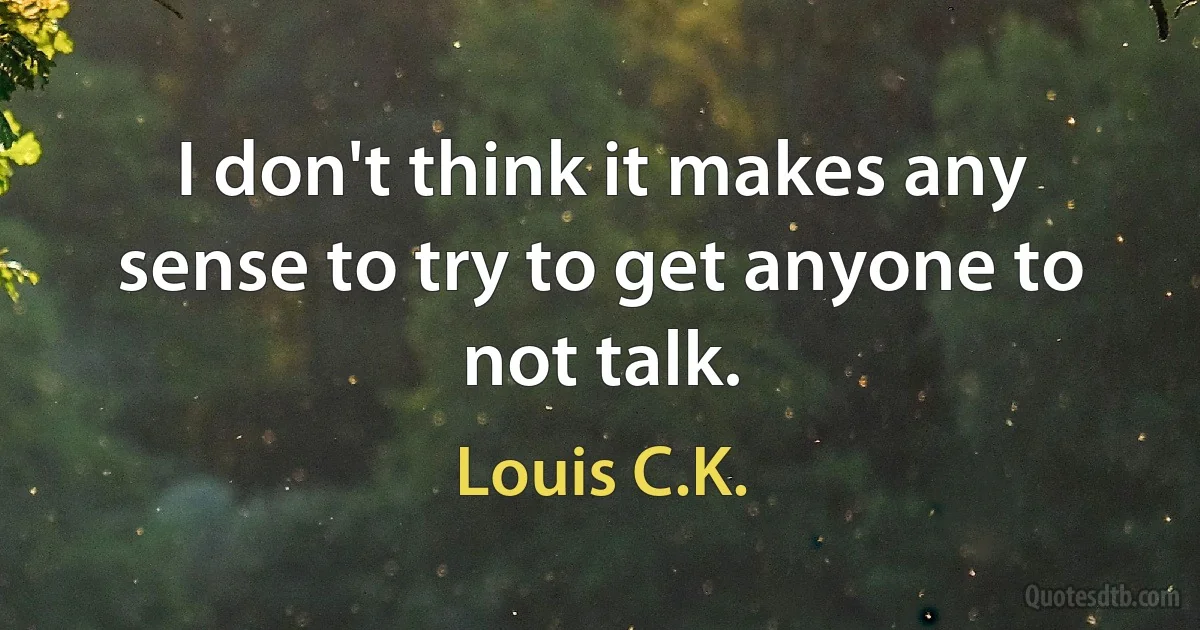 I don't think it makes any sense to try to get anyone to not talk. (Louis C.K.)