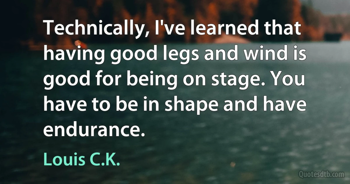 Technically, I've learned that having good legs and wind is good for being on stage. You have to be in shape and have endurance. (Louis C.K.)