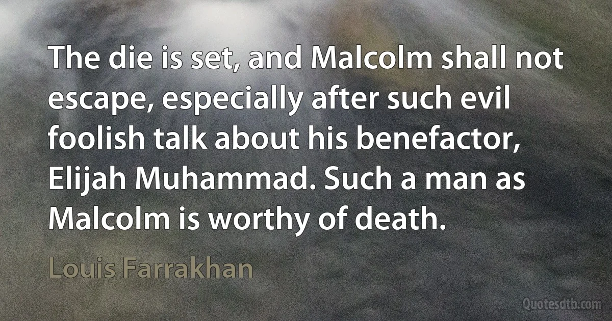 The die is set, and Malcolm shall not escape, especially after such evil foolish talk about his benefactor, Elijah Muhammad. Such a man as Malcolm is worthy of death. (Louis Farrakhan)