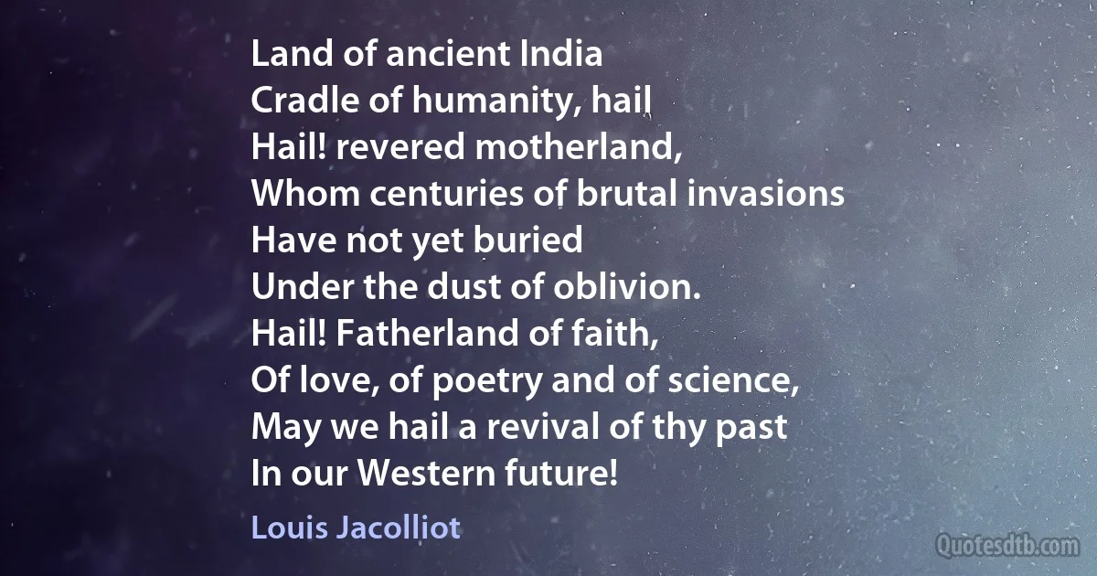 Land of ancient India
Cradle of humanity, hail
Hail! revered motherland,
Whom centuries of brutal invasions
Have not yet buried
Under the dust of oblivion.
Hail! Fatherland of faith,
Of love, of poetry and of science,
May we hail a revival of thy past
In our Western future! (Louis Jacolliot)