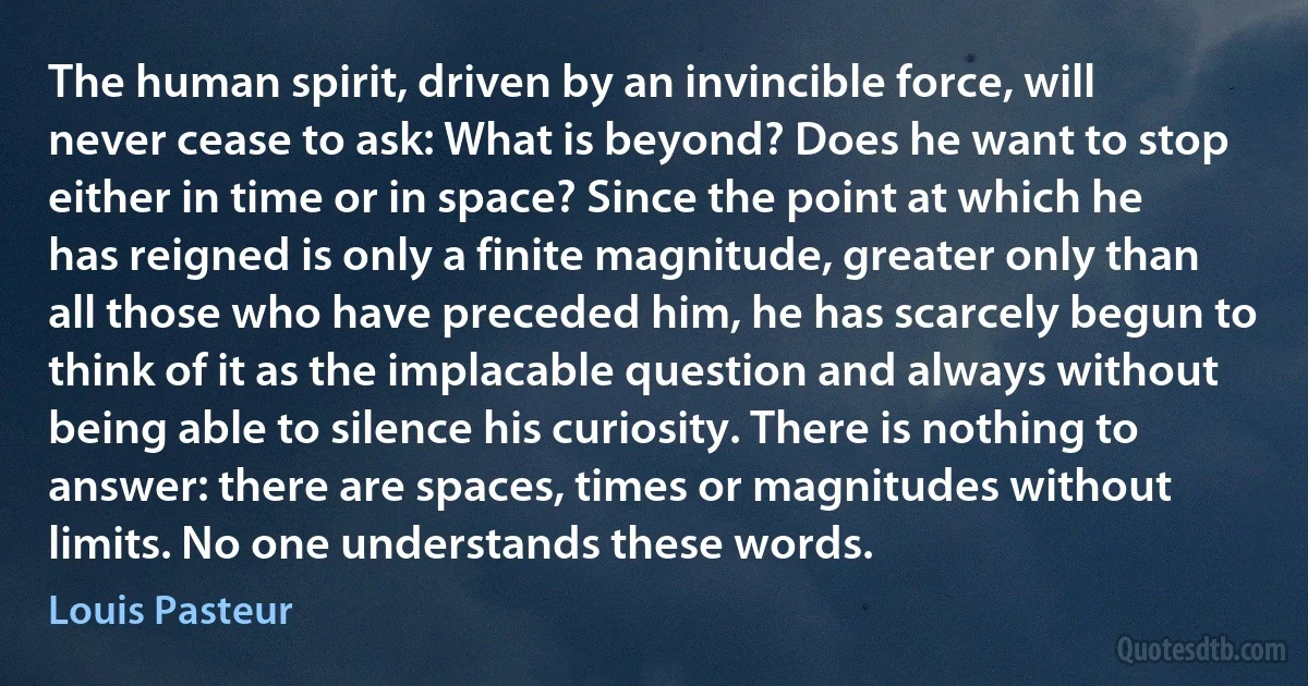 The human spirit, driven by an invincible force, will never cease to ask: What is beyond? Does he want to stop either in time or in space? Since the point at which he has reigned is only a finite magnitude, greater only than all those who have preceded him, he has scarcely begun to think of it as the implacable question and always without being able to silence his curiosity. There is nothing to answer: there are spaces, times or magnitudes without limits. No one understands these words. (Louis Pasteur)