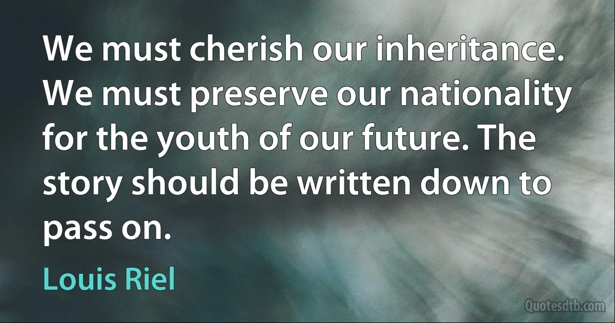 We must cherish our inheritance. We must preserve our nationality for the youth of our future. The story should be written down to pass on. (Louis Riel)