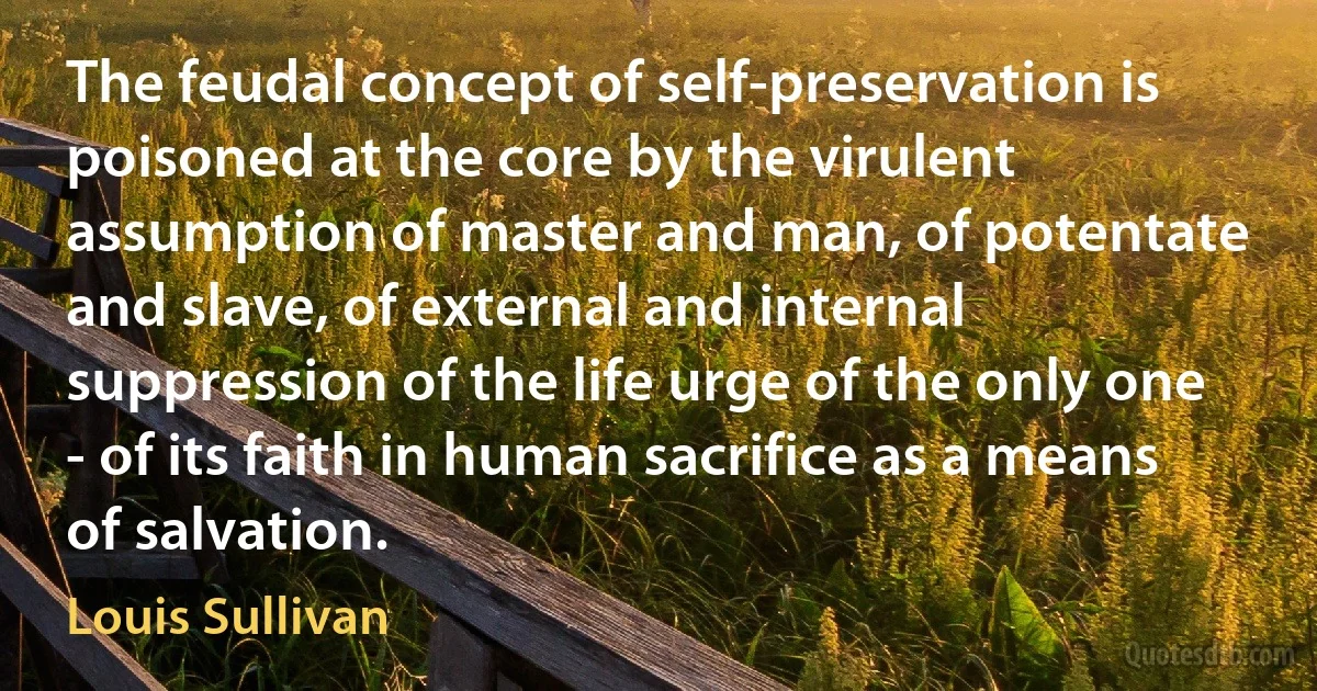 The feudal concept of self-preservation is poisoned at the core by the virulent assumption of master and man, of potentate and slave, of external and internal suppression of the life urge of the only one - of its faith in human sacrifice as a means of salvation. (Louis Sullivan)