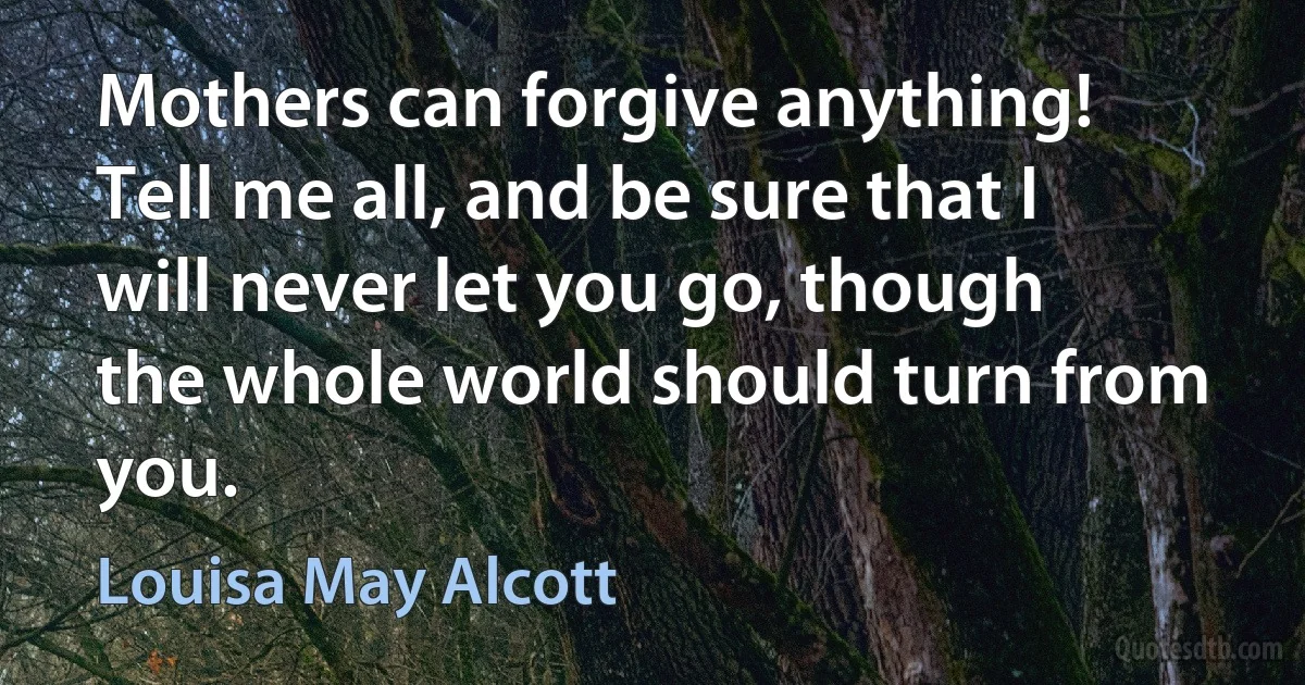 Mothers can forgive anything! Tell me all, and be sure that I will never let you go, though the whole world should turn from you. (Louisa May Alcott)