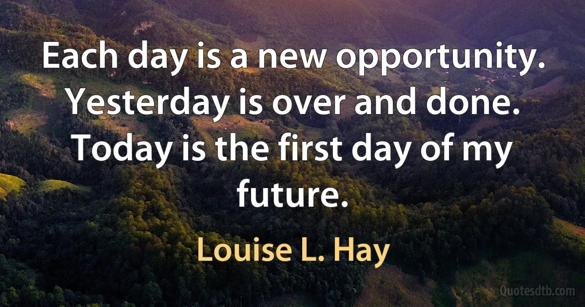 Each day is a new opportunity. Yesterday is over and done. Today is the first day of my future. (Louise L. Hay)