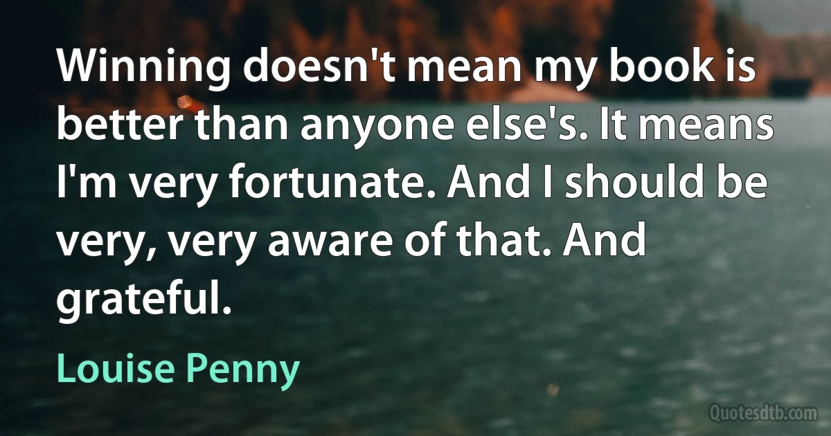 Winning doesn't mean my book is better than anyone else's. It means I'm very fortunate. And I should be very, very aware of that. And grateful. (Louise Penny)