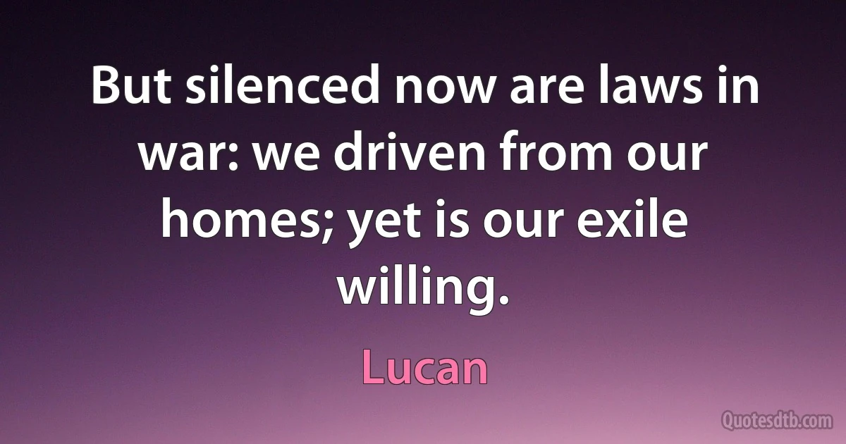 But silenced now are laws in war: we driven from our homes; yet is our exile willing. (Lucan)