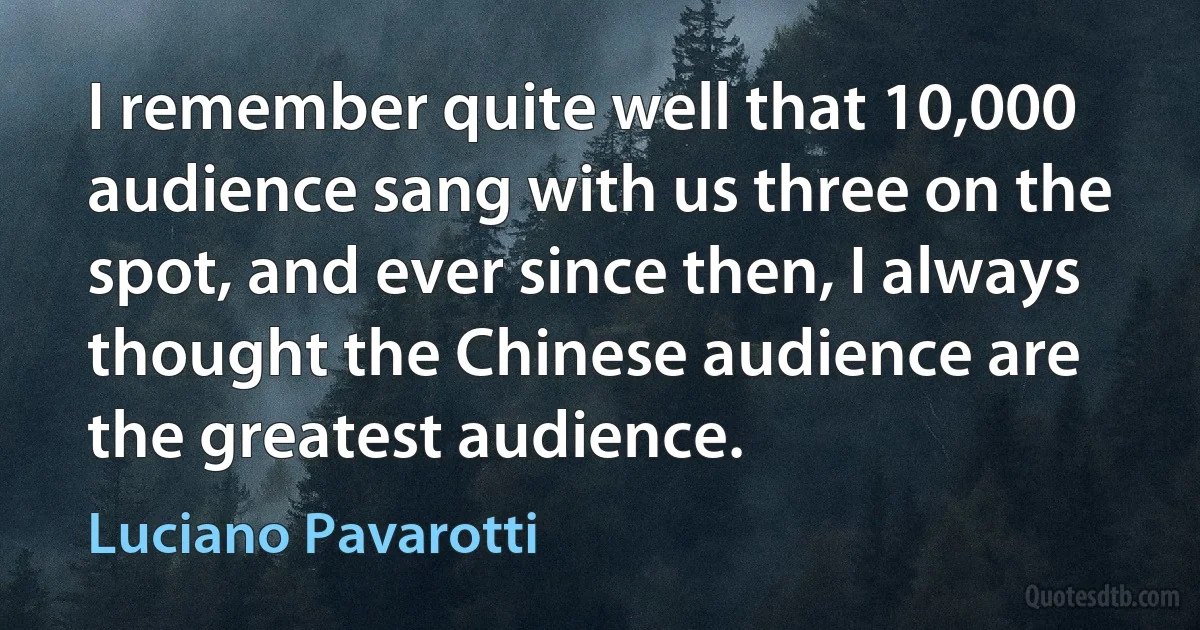 I remember quite well that 10,000 audience sang with us three on the spot, and ever since then, I always thought the Chinese audience are the greatest audience. (Luciano Pavarotti)