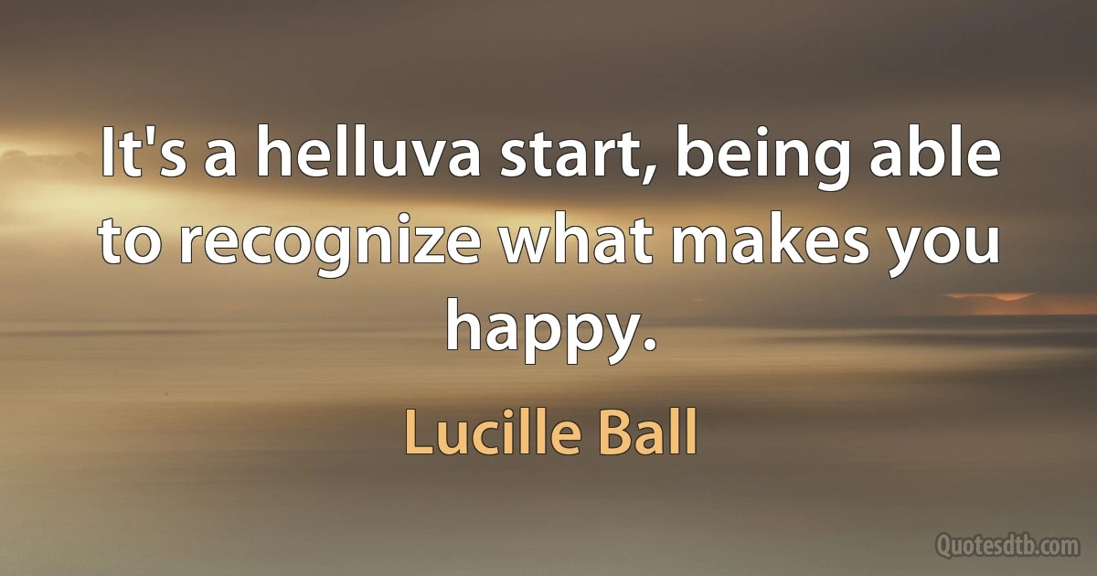 It's a helluva start, being able to recognize what makes you happy. (Lucille Ball)