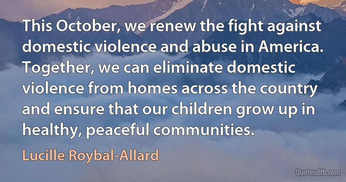 This October, we renew the fight against domestic violence and abuse in America. Together, we can eliminate domestic violence from homes across the country and ensure that our children grow up in healthy, peaceful communities. (Lucille Roybal-Allard)